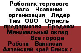Работник торгового зала › Название организации ­ Лидер Тим, ООО › Отрасль предприятия ­ Продажи › Минимальный оклад ­ 15 000 - Все города Работа » Вакансии   . Алтайский край,Бийск г.